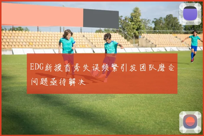 EDG新援首秀失误频繁引发团队磨合问题亟待解决