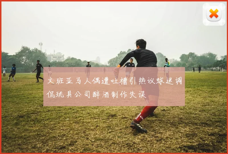 文班亚马人偶遭吐槽引热议球迷调侃玩具公司醉酒制作失误