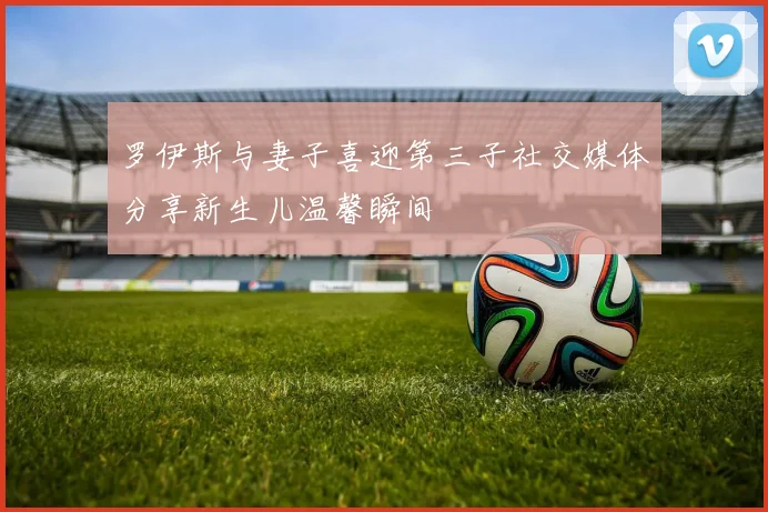 罗伊斯与妻子喜迎第三子社交媒体分享新生儿温馨瞬间