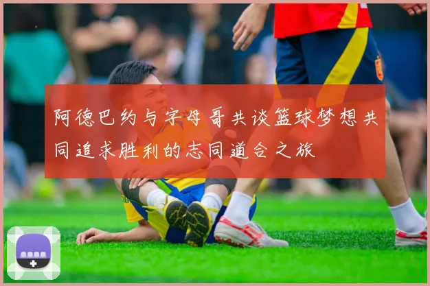 阿德巴约与字母哥共谈篮球梦想共同追求胜利的志同道合之旅