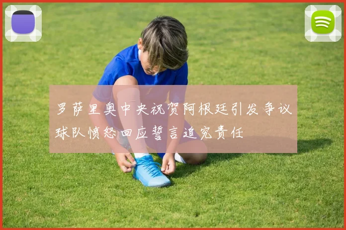 罗萨里奥中央祝贺阿根廷引发争议球队愤怒回应誓言追究责任