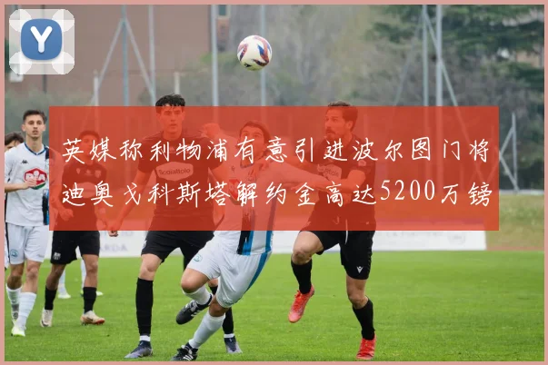 英媒称利物浦有意引进波尔图门将迪奥戈科斯塔解约金高达5200万镑