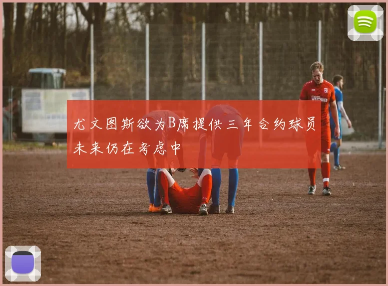 尤文图斯欲为B席提供三年合约球员未来仍在考虑中