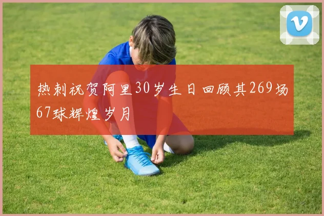 热刺祝贺阿里30岁生日回顾其269场67球辉煌岁月