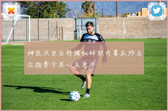 神医沃尔法特揭秘辞职内幕瓜帅当众指责令其心灰意冷