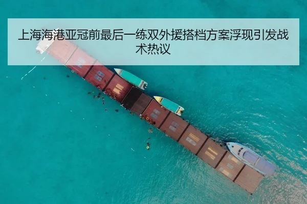上海海港亚冠前最后一练双外援搭档方案浮现引发战术热议