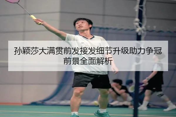 孙颖莎大满贯前发接发细节升级助力争冠前景全面解析